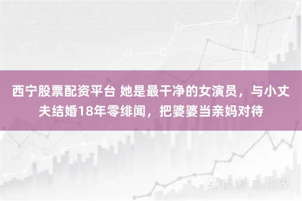 西宁股票配资平台 她是最干净的女演员，与小丈夫结婚18年零绯闻，把婆婆当亲妈对待