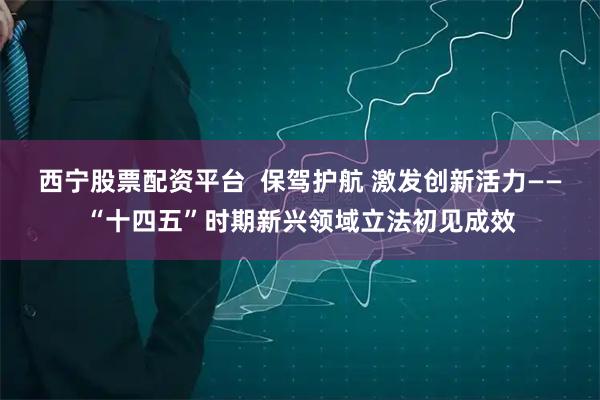 西宁股票配资平台  保驾护航 激发创新活力——“十四五”时期新兴领域立法初见成效