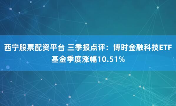 西宁股票配资平台 三季报点评：博时金融科技ETF基金季度涨幅10.51%