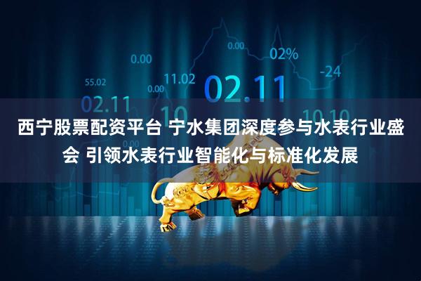 西宁股票配资平台 宁水集团深度参与水表行业盛会 引领水表行业智能化与标准化发展