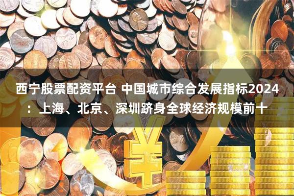 西宁股票配资平台 中国城市综合发展指标2024：上海、北京、深圳跻身全球经济规模前十