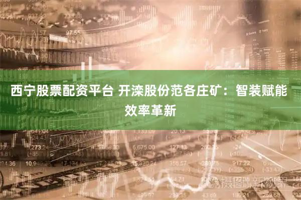 西宁股票配资平台 开滦股份范各庄矿：智装赋能 效率革新