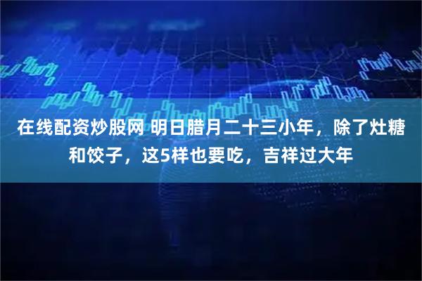 在线配资炒股网 明日腊月二十三小年，除了灶糖和饺子，这5样也要吃，吉祥过大年