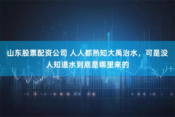 山东股票配资公司 人人都熟知大禹治水，可是没人知道水到底是哪里来的
