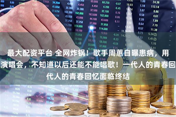 最大配资平台 全网炸锅！歌手周蕙自曝患病，用药撑着完成演唱会，不知道以后还能不能唱歌！一代人的青春回忆面临终结