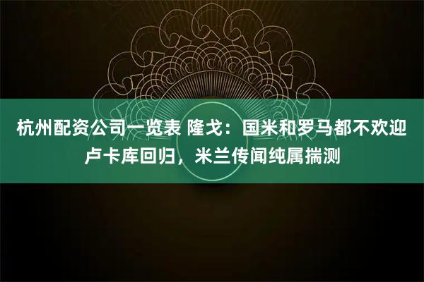 杭州配资公司一览表 隆戈：国米和罗马都不欢迎卢卡库回归，米兰传闻纯属揣测