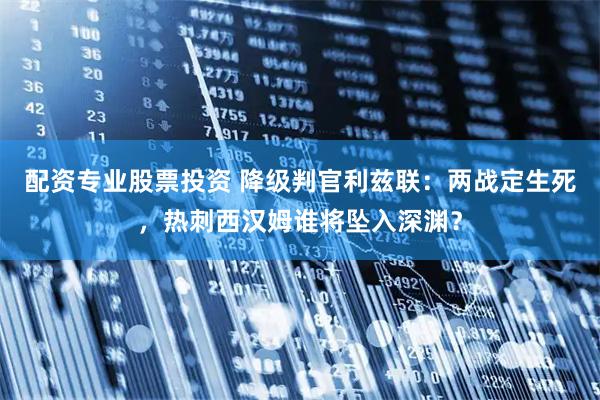 配资专业股票投资 降级判官利兹联：两战定生死，热刺西汉姆谁将坠入深渊？
