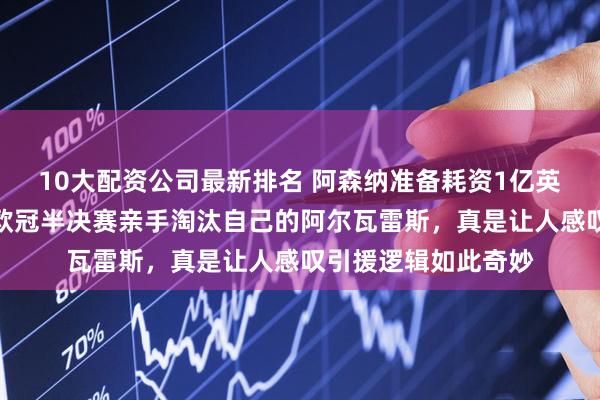 10大配资公司最新排名 阿森纳准备耗资1亿英镑引进那个差点在欧冠半决赛亲手淘汰自己的阿尔瓦雷斯，真是让人感叹引援逻辑如此奇妙