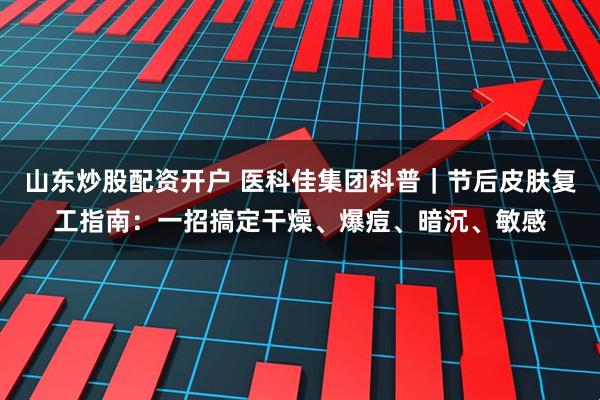 山东炒股配资开户 医科佳集团科普｜节后皮肤复工指南：一招搞定干燥、爆痘、暗沉、敏感