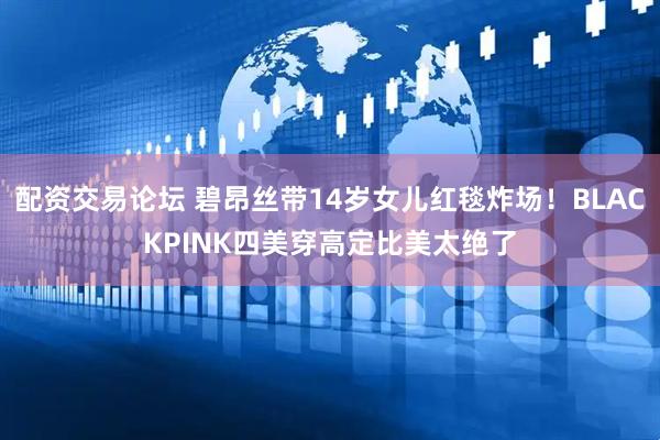配资交易论坛 碧昂丝带14岁女儿红毯炸场！BLACKPINK四美穿高定比美太绝了
