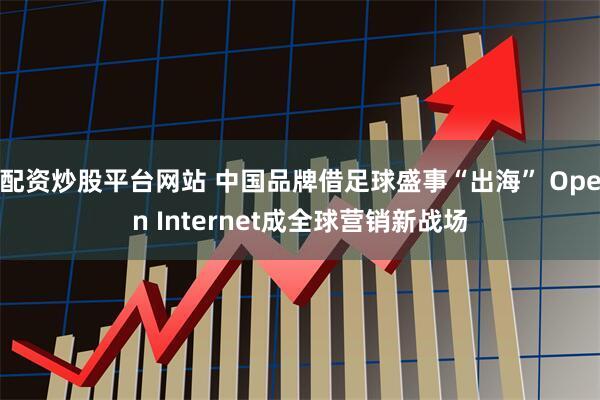 配资炒股平台网站 中国品牌借足球盛事“出海” Open Internet成全球营销新战场